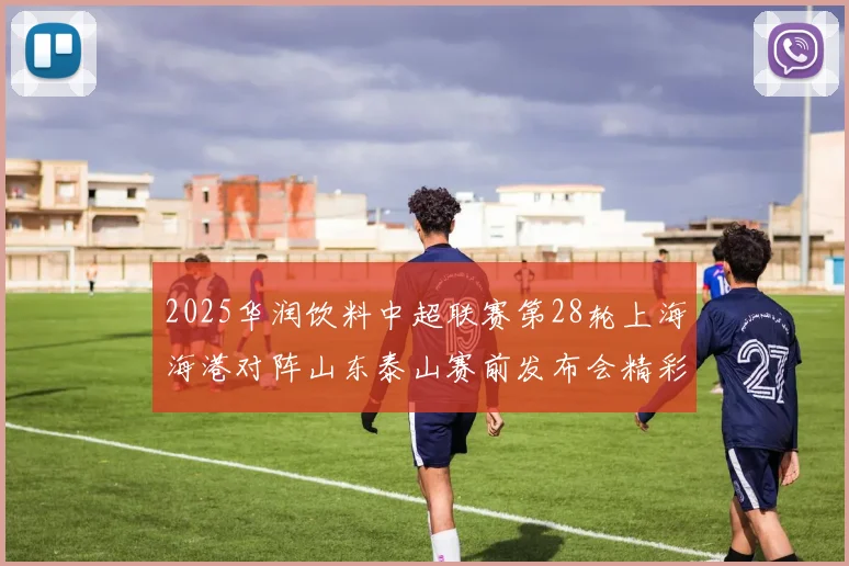 2025华润饮料中超联赛第28轮上海海港对阵山东泰山赛前发布会精彩回顾