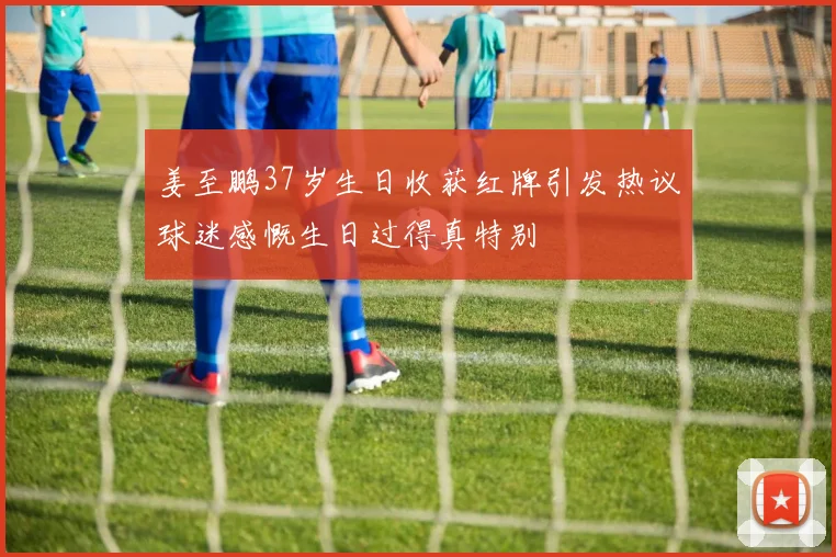 姜至鹏37岁生日收获红牌引发热议球迷感慨生日过得真特别