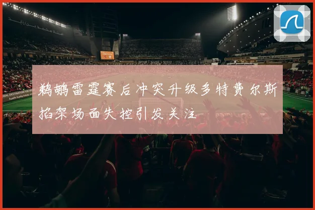 鹈鹕雷霆赛后冲突升级多特费尔斯掐架场面失控引发关注