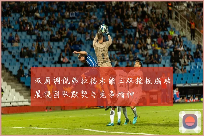 浓眉调侃弗拉格未能三双抢板成功展现团队默契与竞争精神