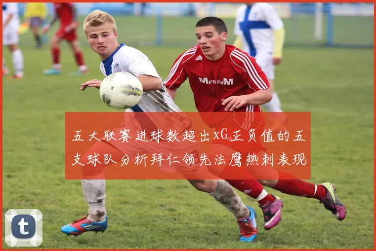 五大联赛进球数超出xG正负值的五支球队分析拜仁领先法鹰热刺表现抢眼