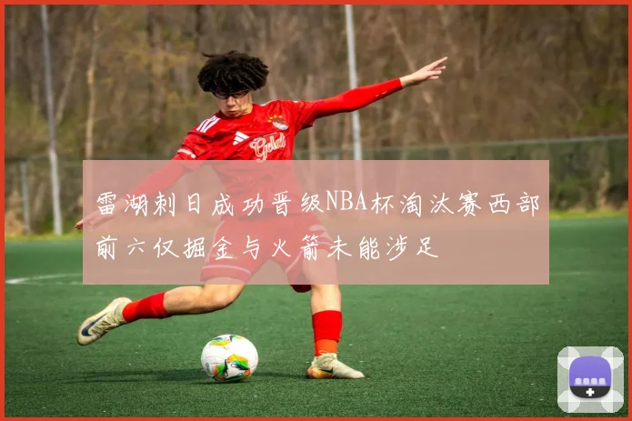 雷湖刺日成功晋级NBA杯淘汰赛西部前六仅掘金与火箭未能涉足