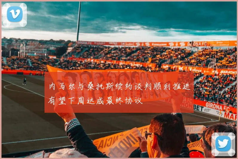 内马尔与桑托斯续约谈判顺利推进有望下周达成最终协议