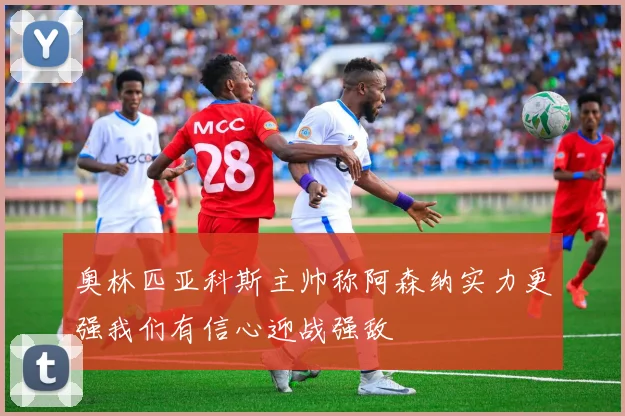 奥林匹亚科斯主帅称阿森纳实力更强我们有信心迎战强敌