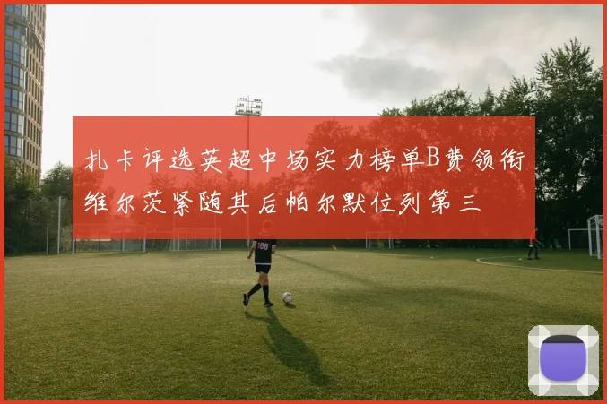 扎卡评选英超中场实力榜单B费领衔维尔茨紧随其后帕尔默位列第三
