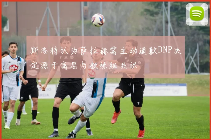 斯洛特认为萨拉赫需主动道歉DNP决定源于高层与教练组共识