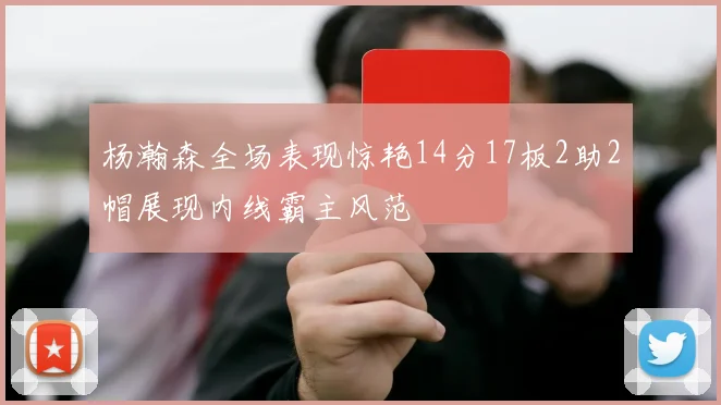 杨瀚森全场表现惊艳14分17板2助2帽展现内线霸主风范