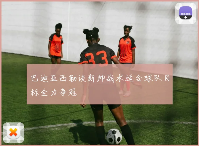 巴迪亚西勒谈新帅战术适合球队目标全力争冠