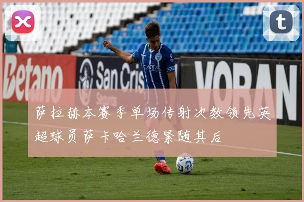 萨拉赫本赛季单场传射次数领先英超球员萨卡哈兰德紧随其后