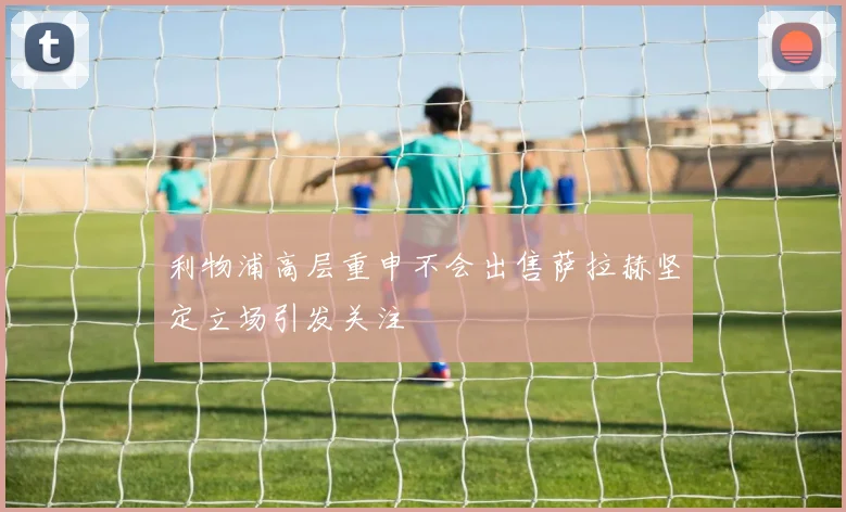 利物浦高层重申不会出售萨拉赫坚定立场引发关注