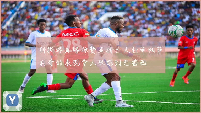 科斯塔库塔称赞亚特兰大壮举帕萨利奇的表现令人联想到巴雷西