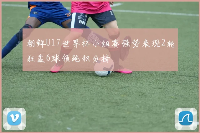 朝鲜U17世界杯小组赛强势表现2轮狂轰6球领跑积分榜