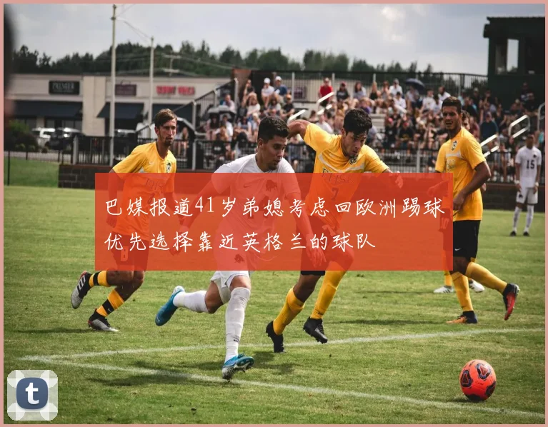 巴媒报道41岁弟媳考虑回欧洲踢球优先选择靠近英格兰的球队