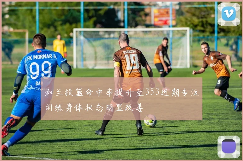 加兰投篮命中率提升至353近期专注训练身体状态明显改善