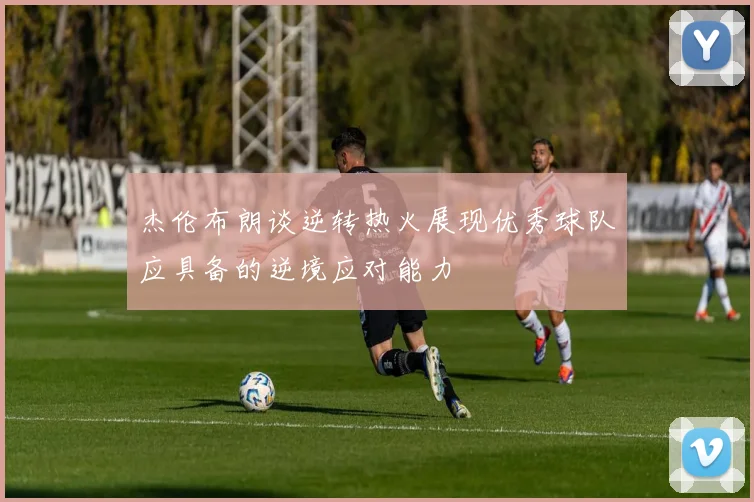 杰伦布朗谈逆转热火展现优秀球队应具备的逆境应对能力