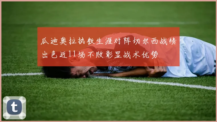 瓜迪奥拉执教生涯对阵切尔西战绩出色近11场不败彰显战术优势