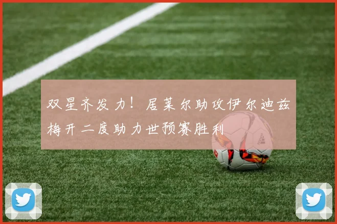双星齐发力！居莱尔助攻伊尔迪兹梅开二度助力世预赛胜利