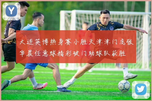 大连英博热身赛小胜天津津门虎张华晨任意球精彩破门助球队获胜