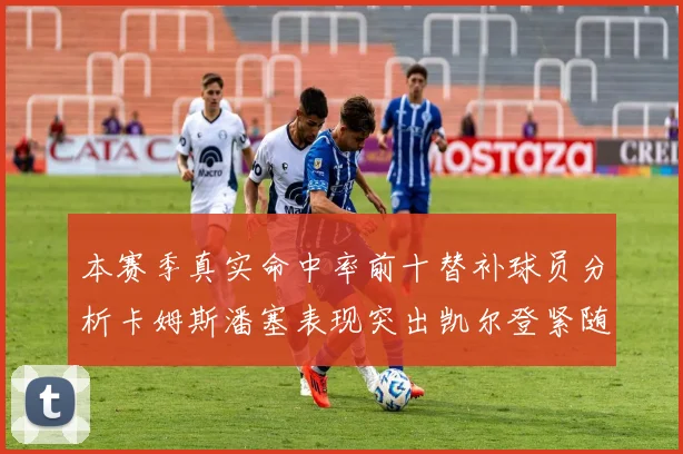 本赛季真实命中率前十替补球员分析卡姆斯潘塞表现突出凯尔登紧随其后