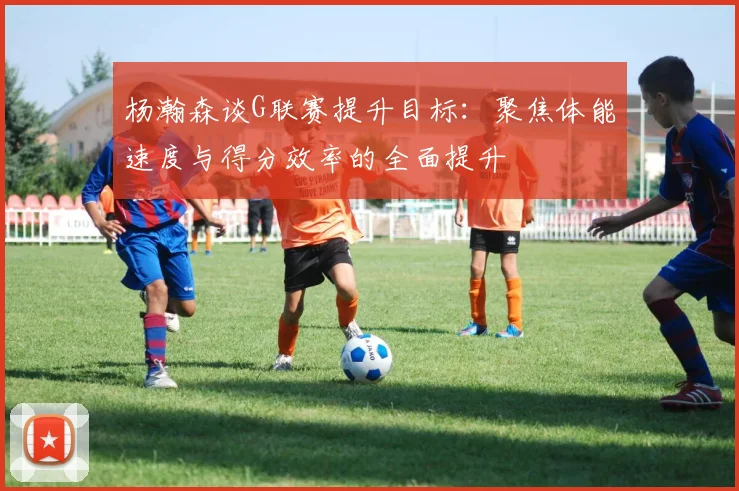 杨瀚森谈G联赛提升目标：聚焦体能速度与得分效率的全面提升