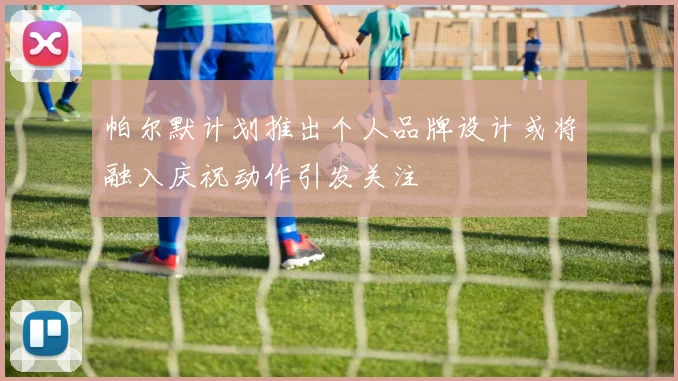 帕尔默计划推出个人品牌设计或将融入庆祝动作引发关注