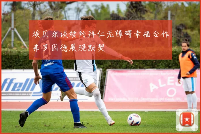 埃贝尔谈续约拜仁无障碍幸福合作弗罗因德展现默契