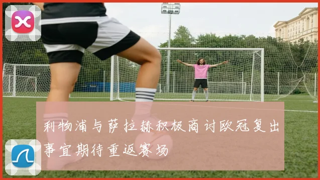 利物浦与萨拉赫积极商讨欧冠复出事宜期待重返赛场