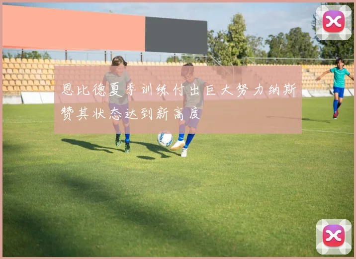 恩比德夏季训练付出巨大努力纳斯赞其状态达到新高度