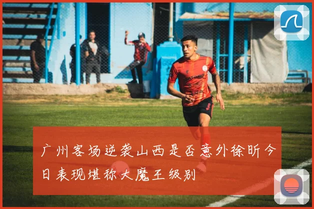 广州客场逆袭山西是否意外徐昕今日表现堪称大魔王级别