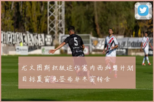 尤文图斯积极运作塞内西加盟计划目标夏窗免签而非冬窗转会