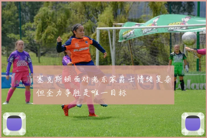 塞克斯顿面对老东家爵士情绪复杂但全力争胜是唯一目标