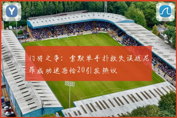 门将之争：索默单手扑救失误迈尼昂成功迷惑恰20引发热议