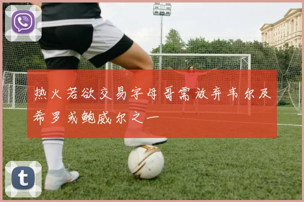 热火若欲交易字母哥需放弃韦尔及希罗或鲍威尔之一