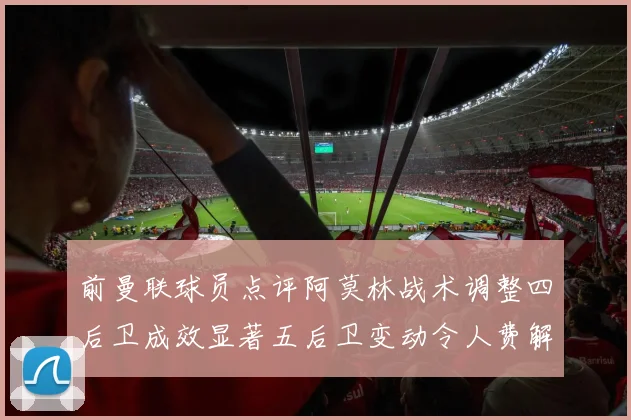 前曼联球员点评阿莫林战术调整四后卫成效显著五后卫变动令人费解