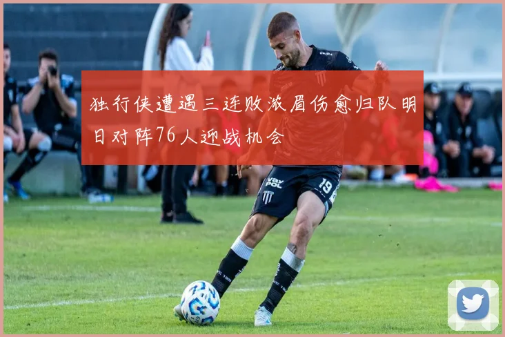 独行侠遭遇三连败浓眉伤愈归队明日对阵76人迎战机会