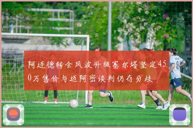 阿连德转会风波升级塞尔塔坚定450万售价与迈阿密谈判仍存分歧