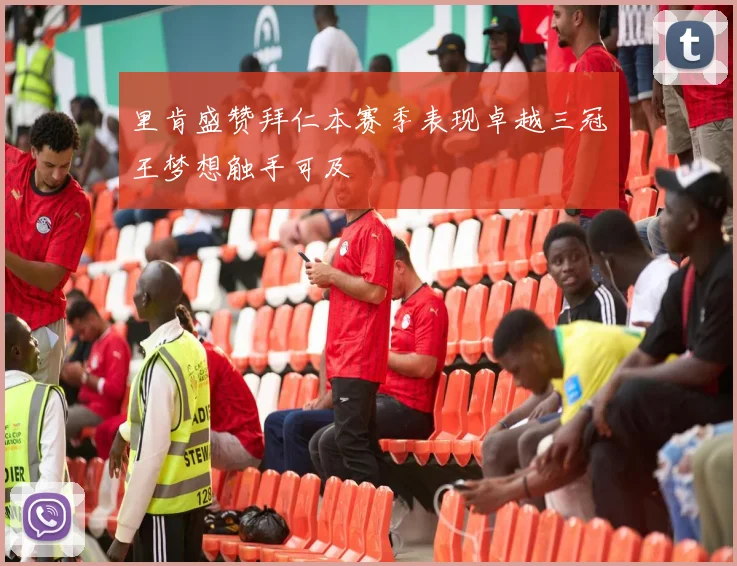 里肯盛赞拜仁本赛季表现卓越三冠王梦想触手可及