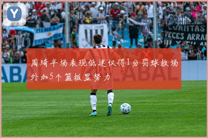 周琦半场表现低迷仅得1分罚球救场外加5个篮板显努力