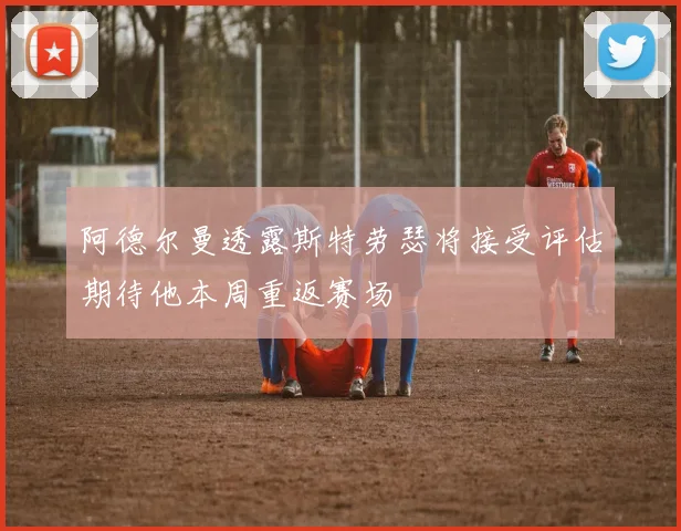 阿德尔曼透露斯特劳瑟将接受评估期待他本周重返赛场