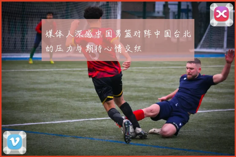媒体人深感中国男篮对阵中国台北的压力与期待心情交织