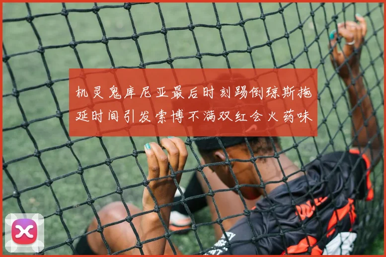 机灵鬼库尼亚最后时刻踢倒琼斯拖延时间引发索博不满双红会火药味十足