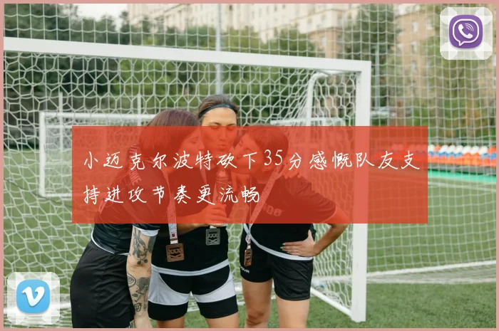 小迈克尔波特砍下35分感慨队友支持进攻节奏更流畅