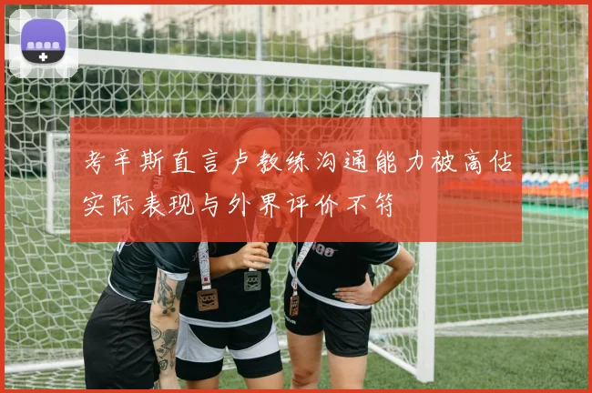 考辛斯直言卢教练沟通能力被高估实际表现与外界评价不符